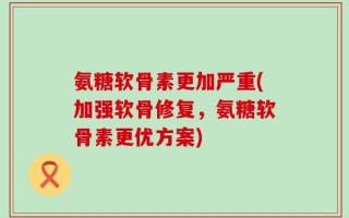 氨糖软骨素更加严重(加强软骨修复，氨糖软骨素更优方案)