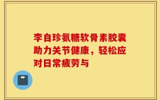 李自珍氨糖软骨素胶囊助力关节健康，轻松应对日常疲劳与