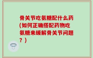 骨关节吃氨糖配什么药(如何正确搭配药物吃氨糖来缓解骨关节问题？)