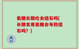 氨糖长期吃会结石吗(长期食用氨糖会导致结石吗？)