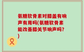 氨糖软骨素对膝盖有响声有用吗(氨糖软骨素能改善膝关节响声吗？)