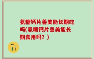 氨糖钙片善美能长期吃吗(氨糖钙片善美能长期食用吗？)
