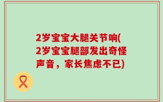 2岁宝宝大腿关节响(2岁宝宝腿部发出奇怪声音，家长焦虑不已)