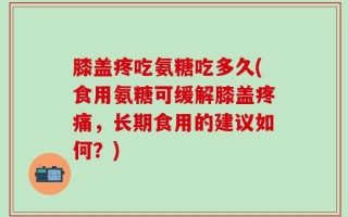 膝盖疼吃氨糖吃多久(食用氨糖可缓解膝盖疼痛，长期食用的建议如何？)