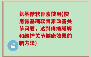 氨基糖软骨素使用(使用氨基糖软骨素改善关节问题，达到疼痛缓解和维护关节健康效果的新方法)