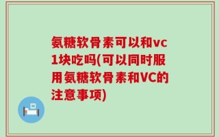 氨糖软骨素可以和vc1块吃吗(可以同时服用氨糖软骨素和VC的注意事项)