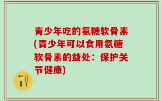 青少年吃的氨糖软骨素(青少年可以食用氨糖软骨素的益处：保护关节健康)