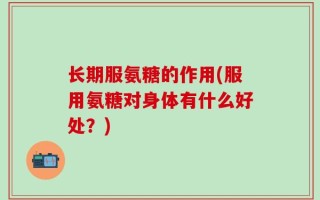 长期服氨糖的作用(服用氨糖对身体有什么好处？)