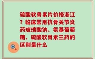 硫酸软骨素片价格浙江？临床常用抗骨关节炎药玻璃酸钠、氨基葡萄糖、硫酸软骨素三药的区别是什么