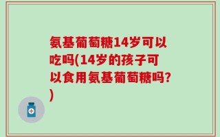 氨基葡萄糖14岁可以吃吗(14岁的孩子可以食用氨基葡萄糖吗？)