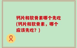 钙片和软骨素哪个先吃(钙片和软骨素，哪个应该先吃？)