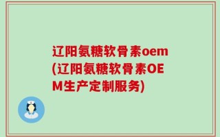 辽阳氨糖软骨素oem(辽阳氨糖软骨素OEM生产定制服务)