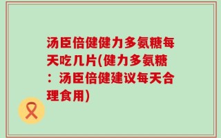 汤臣倍健健力多氨糖每天吃几片(健力多氨糖：汤臣倍健建议每天合理食用)