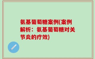 氨基葡萄糖案例(案例解析：氨基葡萄糖对关节炎的疗效)