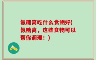 氨糖高吃什么食物好(氨糖高，这些食物可以帮你调理！)
