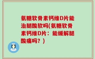 氨糖软骨素钙维D片能治腿酸软吗(氨糖软骨素钙维D片：能缓解腿酸痛吗？)