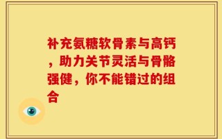 补充氨糖软骨素与高钙，助力关节灵活与骨骼强健，你不能错过的组合