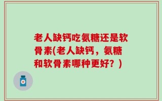 老人缺钙吃氨糖还是软骨素(老人缺钙，氨糖和软骨素哪种更好？)