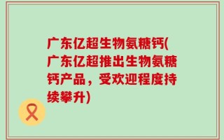 广东亿超生物氨糖钙(广东亿超推出生物氨糖钙产品，受欢迎程度持续攀升)