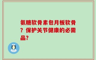 氨糖软骨素包月板软骨？保护关节健康的必需品？