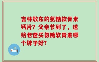 吉林敖东的氨糖软骨素钙片？父亲节到了，送给老爸买氨糖软骨素哪个牌子好？