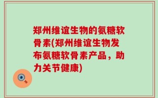 郑州维谊生物的氨糖软骨素(郑州维谊生物发布氨糖软骨素产品，助力关节健康)