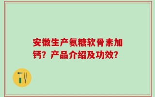 安徽生产氨糖软骨素加钙？产品介绍及功效？