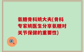 氨糖骨科姚大夫(骨科专家姚医生分享氨糖对关节保健的重要性)