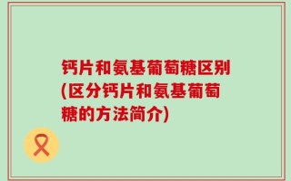 钙片和氨基葡萄糖区别(区分钙片和氨基葡萄糖的方法简介)