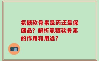 氨糖软骨素是药还是保健品？解析氨糖软骨素的作用和用途？