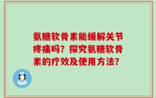 氨糖软骨素能缓解关节疼痛吗？探究氨糖软骨素的疗效及使用方法？