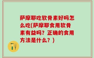 萨摩耶吃软骨素好吗怎么吃(萨摩耶食用软骨素有益吗？正确的食用方法是什么？)