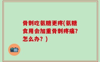 骨刺吃氨糖更疼(氨糖食用会加重骨刺疼痛？怎么办？)
