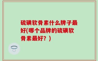 硫磺软骨素什么牌子最好(哪个品牌的硫磺软骨素最好？)
