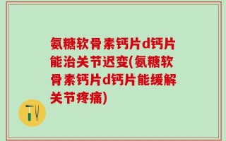 氨糖软骨素钙片d钙片能治关节迟变(氨糖软骨素钙片d钙片能缓解关节疼痛)