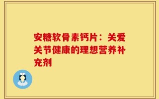 安糖软骨素钙片：关爱关节健康的理想营养补充剂