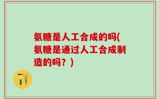 氨糖是人工合成的吗(氨糖是通过人工合成制造的吗？)