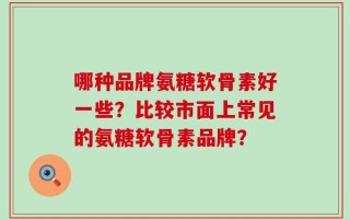 哪种品牌氨糖软骨素好一些？比较市面上常见的氨糖软骨素品牌？