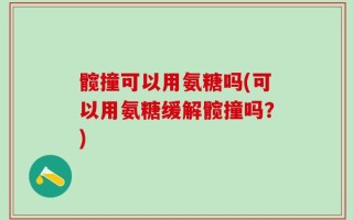 髋撞可以用氨糖吗(可以用氨糖缓解髋撞吗？)