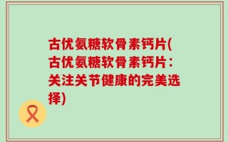 古优氨糖软骨素钙片(古优氨糖软骨素钙片：关注关节健康的完美选择)