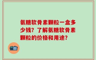 氨糖软骨素颗粒一盒多少钱？了解氨糖软骨素颗粒的价格和用途？