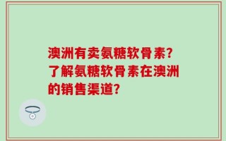 澳洲有卖氨糖软骨素？了解氨糖软骨素在澳洲的销售渠道？