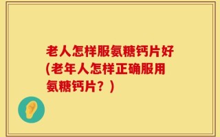 老人怎样服氨糖钙片好(老年人怎样正确服用氨糖钙片？)