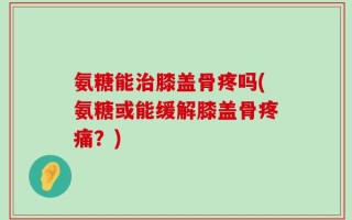 氨糖能治膝盖骨疼吗(氨糖或能缓解膝盖骨疼痛？)