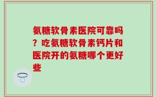 氨糖软骨素医院可靠吗？吃氨糖软骨素钙片和医院开的氨糖哪个更好些