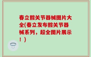 春立髋关节器械图片大全(春立发布髋关节器械系列，超全图片展示！)