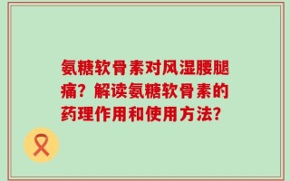 氨糖软骨素对风湿腰腿痛？解读氨糖软骨素的药理作用和使用方法？