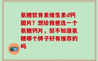 氨糖软骨素维生素d钙图片？想给我爸选一个氨糖钙片，但不知道氨糖哪个牌子好有推荐的吗