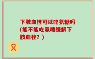 下肢血栓可以吃氨糖吗(能不能吃氨糖缓解下肢血栓？)