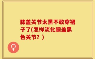 膝盖关节太黑不敢穿裙子了(怎样淡化膝盖黑色关节？)